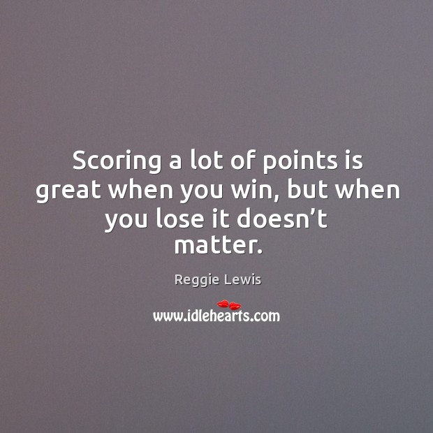 Scoring a lot of points is great when you win, but when you lose it doesn’t matter. Reggie Lewis Picture Quote