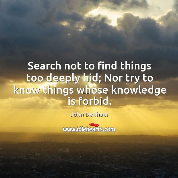 Search not to find things too deeply hid; nor try to know things whose knowledge is forbid. John Denham Picture Quote