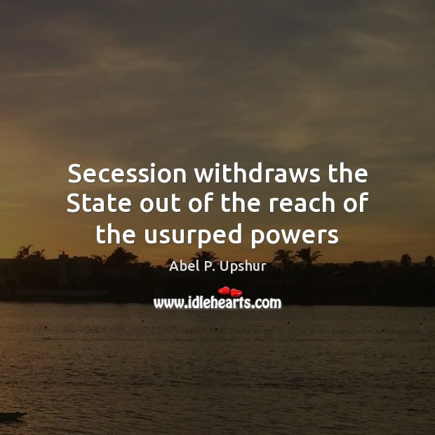 Secession withdraws the State out of the reach of the usurped powers Abel P. Upshur Picture Quote