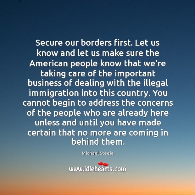 Secure our borders first. Let us know and let us make sure the american people know that Michael Steele Picture Quote