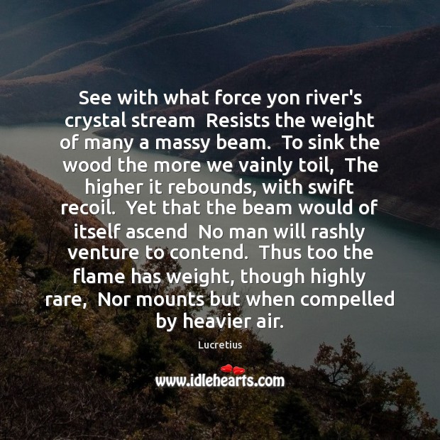 See with what force yon river’s crystal stream  Resists the weight of Lucretius Picture Quote