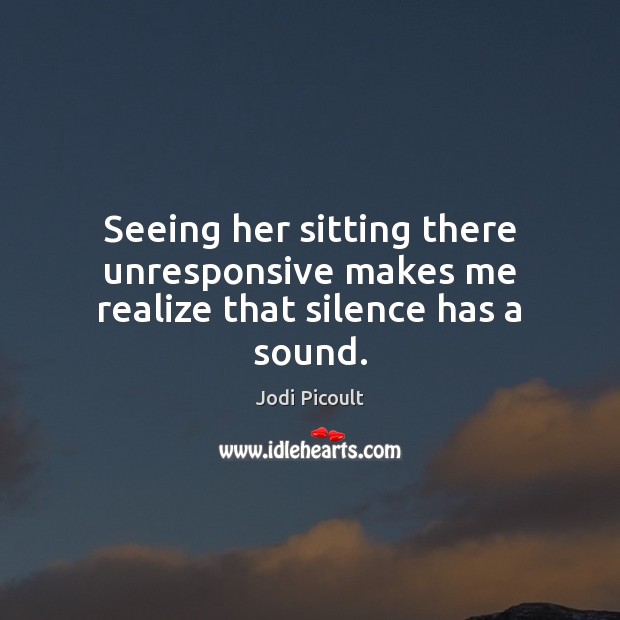 Seeing her sitting there unresponsive makes me realize that silence has a sound. Jodi Picoult Picture Quote