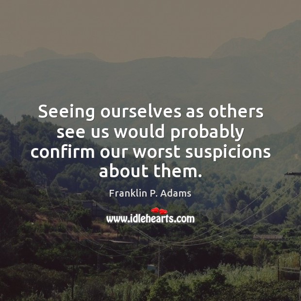 Seeing ourselves as others see us would probably confirm our worst suspicions about them. 