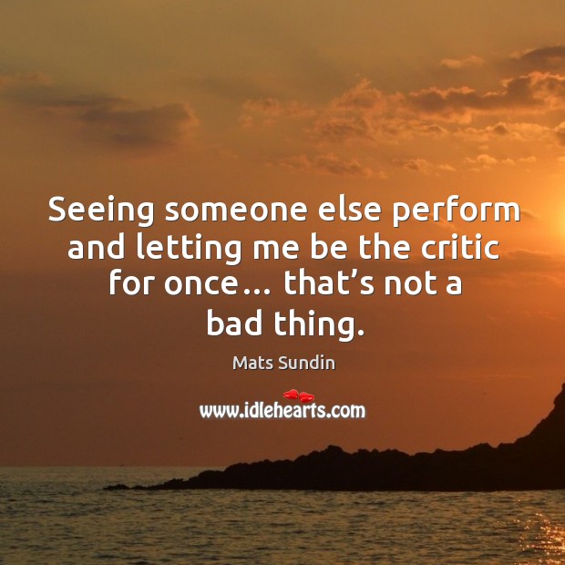 Seeing someone else perform and letting me be the critic for once… that’s not a bad thing. Mats Sundin Picture Quote