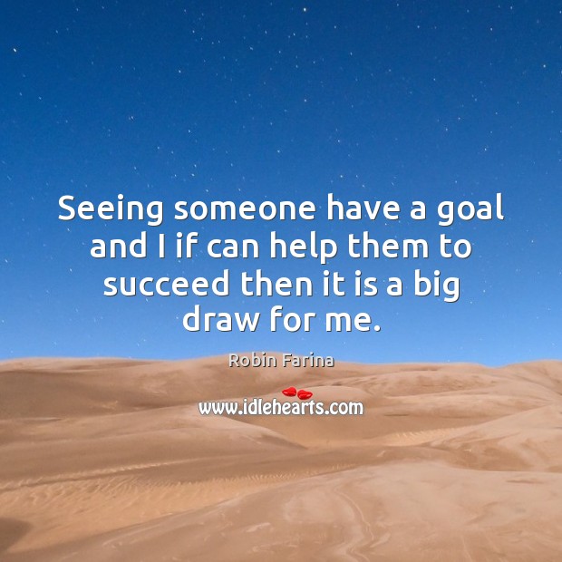 Seeing someone have a goal and I if can help them to succeed then it is a big draw for me. Robin Farina Picture Quote