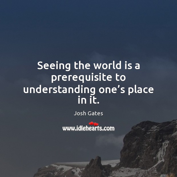 Seeing the world is a prerequisite to understanding one’s place in it. Josh Gates Picture Quote