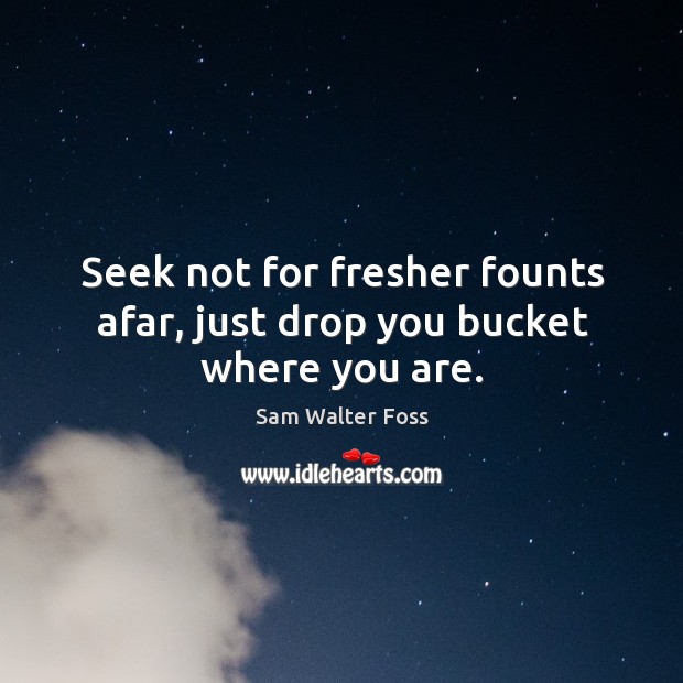 Seek not for fresher founts afar, just drop you bucket where you are. Sam Walter Foss Picture Quote
