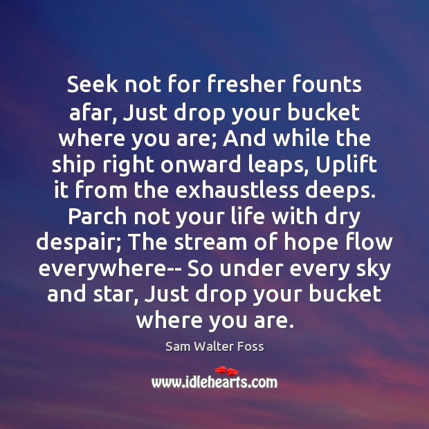 Seek not for fresher founts afar, Just drop your bucket where you Sam Walter Foss Picture Quote