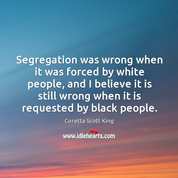 Segregation was wrong when it was forced by white people, and I believe it is still wrong when it is requested by black people. Coretta Scott King Picture Quote