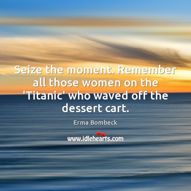 Seize the moment. Remember all those women on the ‘Titanic’ who waved Image