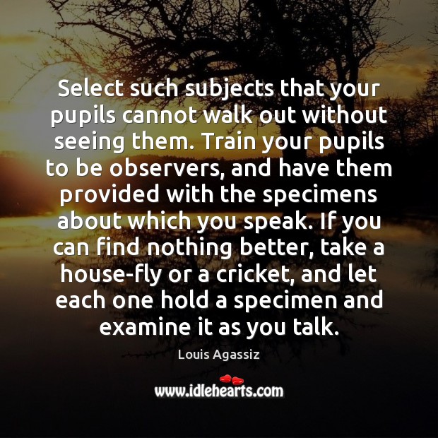 Select such subjects that your pupils cannot walk out without seeing them. Louis Agassiz Picture Quote
