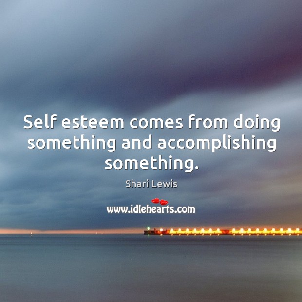 Self esteem comes from doing something and accomplishing something. 