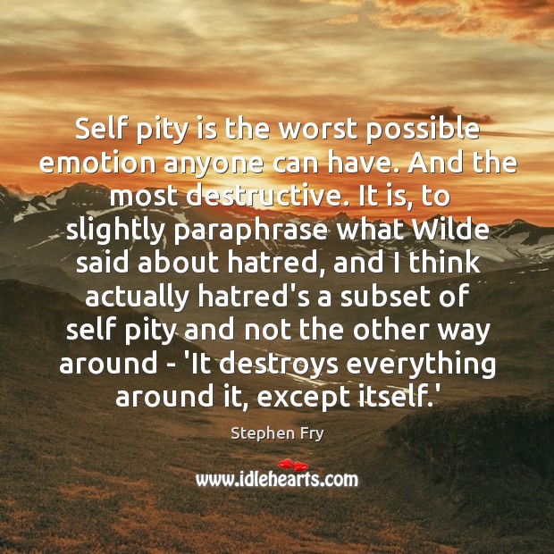 Self pity is the worst possible emotion anyone can have. And the 