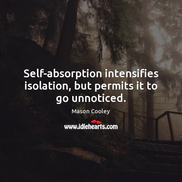 Self-absorption intensifies isolation, but permits it to go unnoticed. 