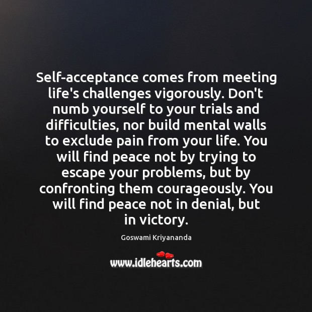 Self-acceptance comes from meeting life’s challenges vigorously. Don’t numb yourself to your 