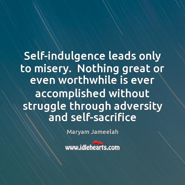 Self-indulgence leads only to misery.  Nothing great or even worthwhile is ever 