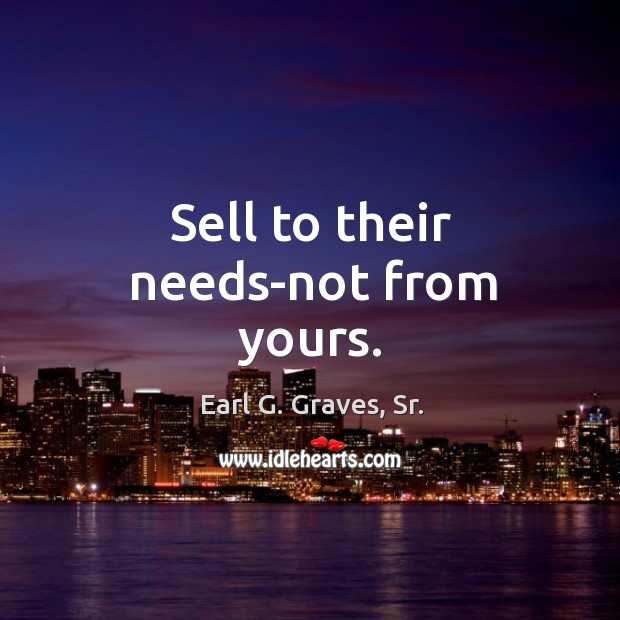 Sell to their needs-not from yours. Earl G. Graves, Sr. Picture Quote