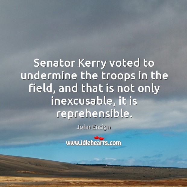 Senator kerry voted to undermine the troops in the field, and that is not only inexcusable, it is reprehensible. John Ensign Picture Quote