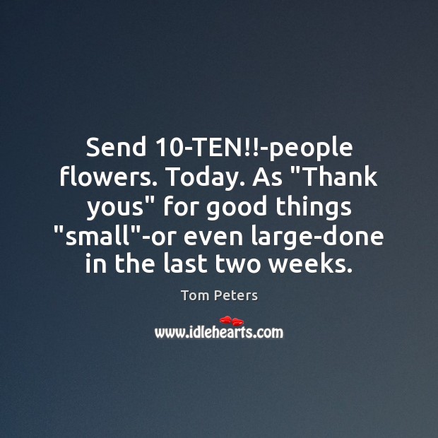 Send 10-TEN!!-people flowers. Today. As “Thank yous” for good things “small” Tom Peters Picture Quote