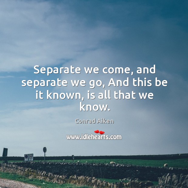 Separate we come, and separate we go, and this be it known, is all that we know. Conrad Aiken Picture Quote