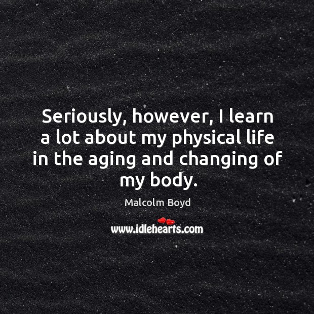 Seriously, however, I learn a lot about my physical life in the aging and changing of my body. Malcolm Boyd Picture Quote