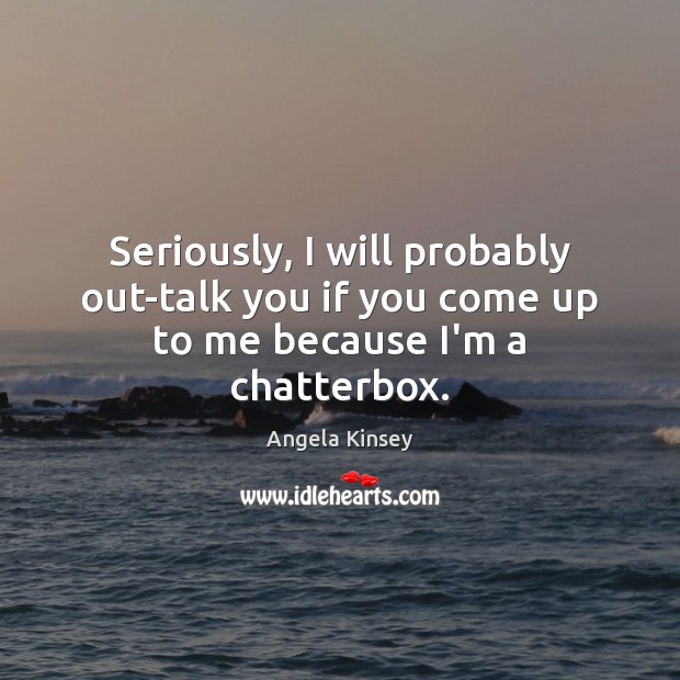 Seriously, I will probably out-talk you if you come up to me because I’m a chatterbox. Image