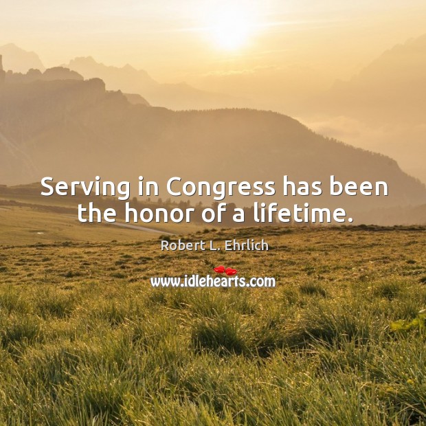 Serving in congress has been the honor of a lifetime. Robert L. Ehrlich Picture Quote