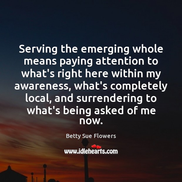 Serving the emerging whole means paying attention to what’s right here within Betty Sue Flowers Picture Quote