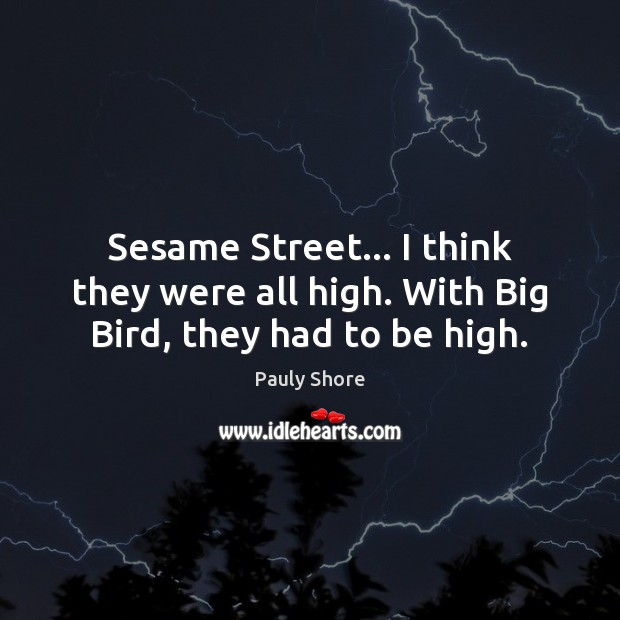 Sesame Street… I think they were all high. With Big Bird, they had to be high. 