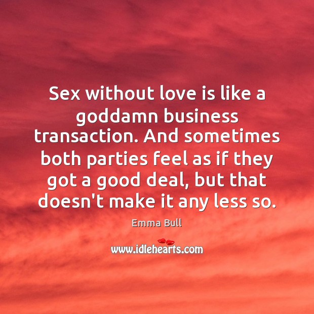 Sex without love is like a Goddamn business transaction. And sometimes both 