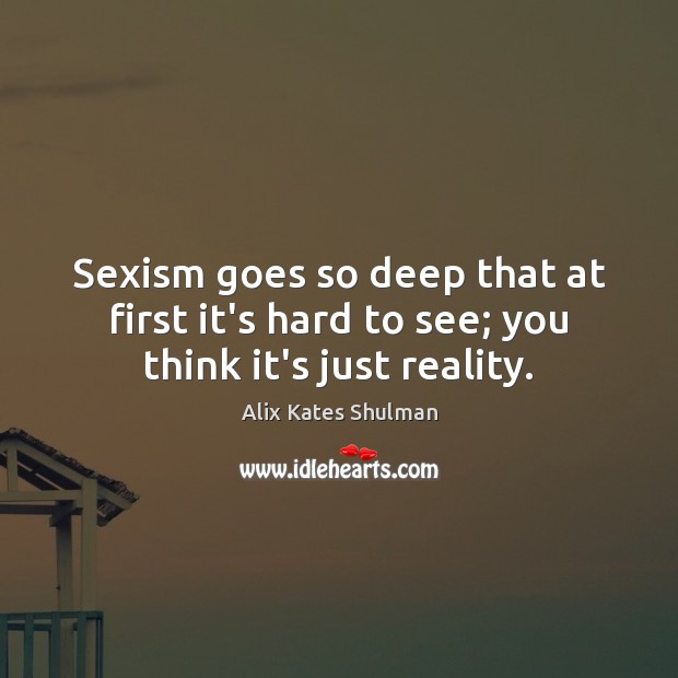 Sexism goes so deep that at first it’s hard to see; you think it’s just reality. Alix Kates Shulman Picture Quote