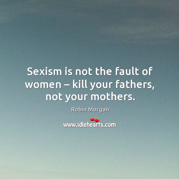 Sexism is not the fault of women – kill your fathers, not your mothers. Robin Morgan Picture Quote