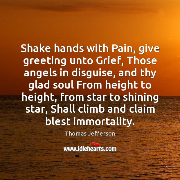 Shake hands with Pain, give greeting unto Grief, Those angels in disguise, 