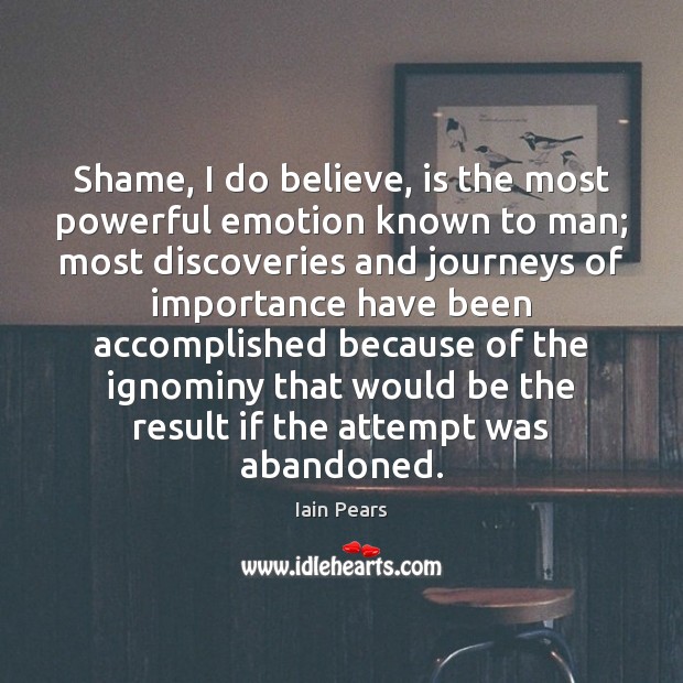 Shame, I do believe, is the most powerful emotion known to man; Iain Pears Picture Quote