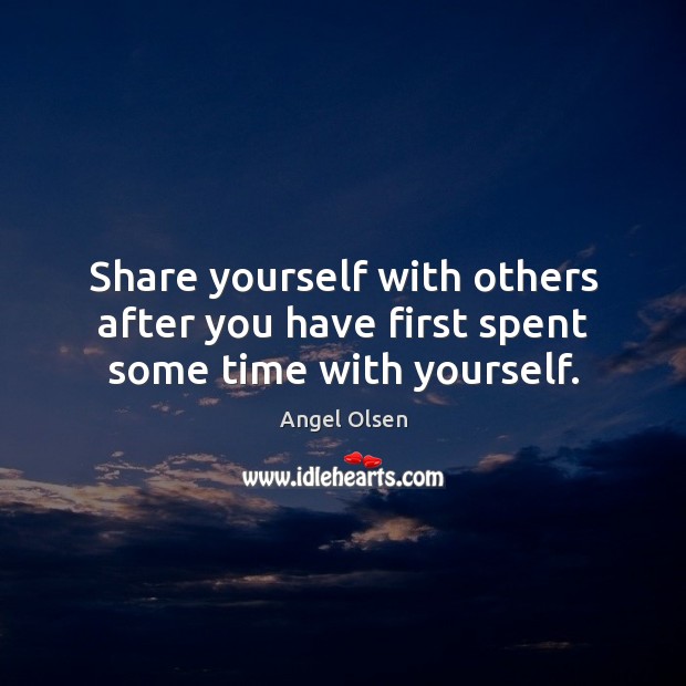 Share yourself with others after you have first spent some time with yourself. 