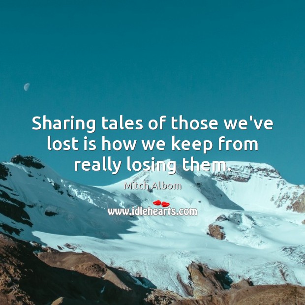 Sharing tales of those we’ve lost is how we keep from really losing them. Mitch Albom Picture Quote