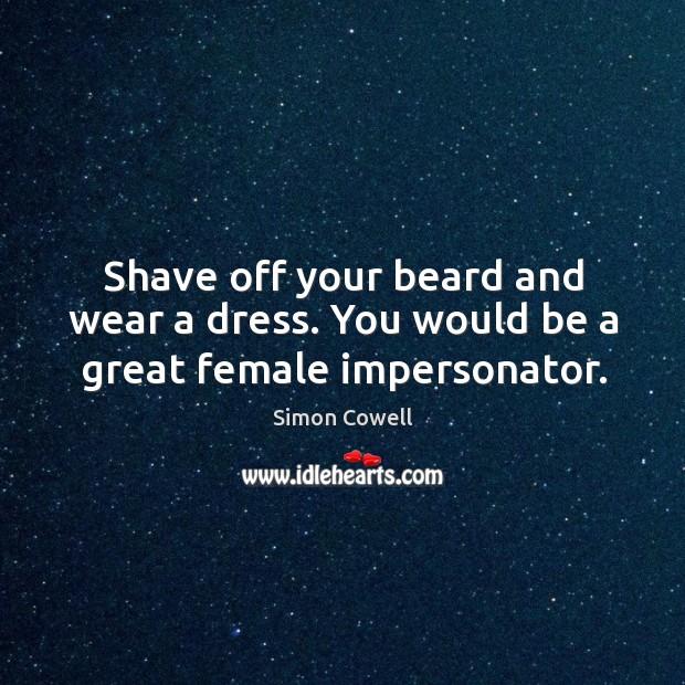 Shave off your beard and wear a dress. You would be a great female impersonator. Image