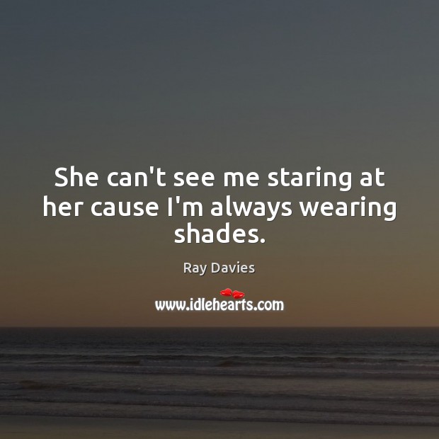 She can’t see me staring at her cause I’m always wearing shades. Ray Davies Picture Quote
