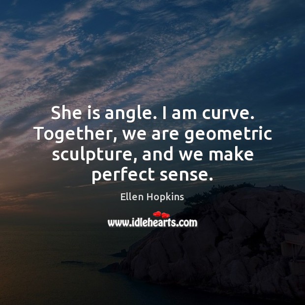 She is angle. I am curve. Together, we are geometric sculpture, and we make perfect sense. Ellen Hopkins Picture Quote