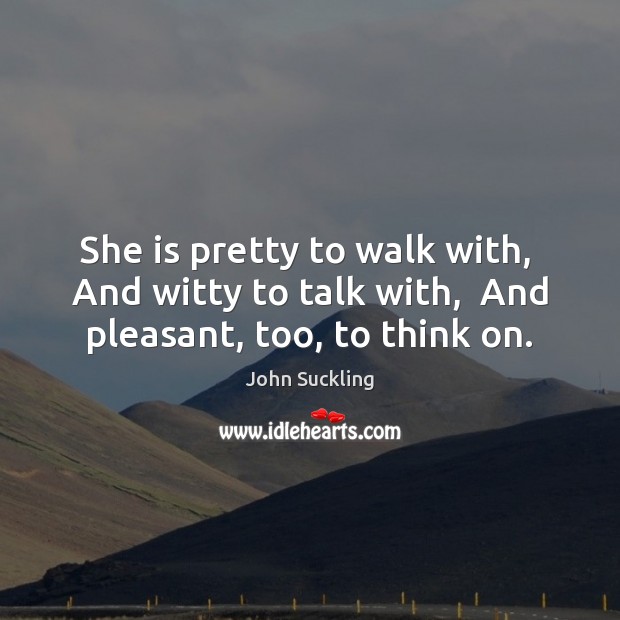 She is pretty to walk with,  And witty to talk with,  And pleasant, too, to think on. John Suckling Picture Quote