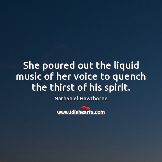 She poured out the liquid music of her voice to quench the thirst of his spirit. Nathaniel Hawthorne Picture Quote