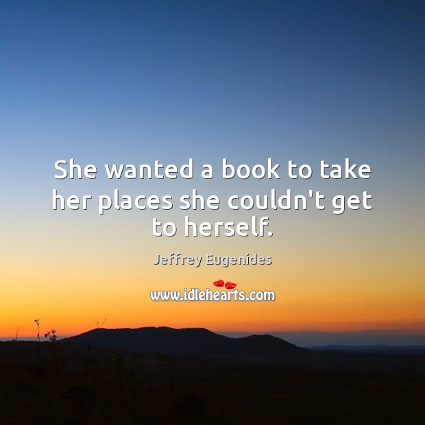 She wanted a book to take her places she couldn’t get to herself. Jeffrey Eugenides Picture Quote
