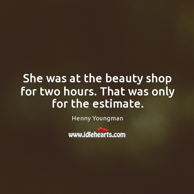 She was at the beauty shop for two hours. That was only for the estimate. 