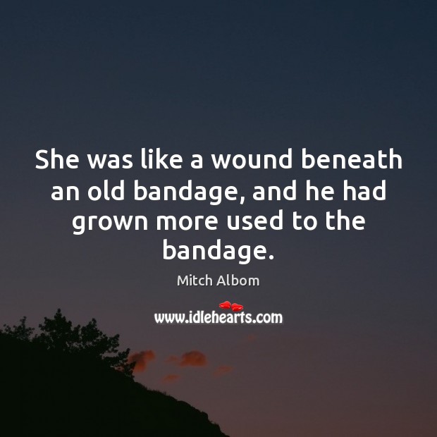 She was like a wound beneath an old bandage, and he had grown more used to the bandage. Mitch Albom Picture Quote