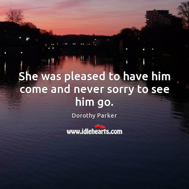 She was pleased to have him come and never sorry to see him go. Dorothy Parker Picture Quote