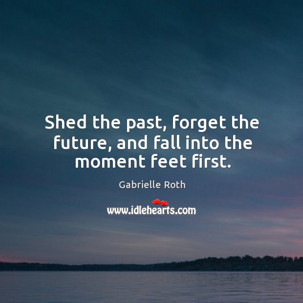 Shed the past, forget the future, and fall into the moment feet first. Gabrielle Roth Picture Quote