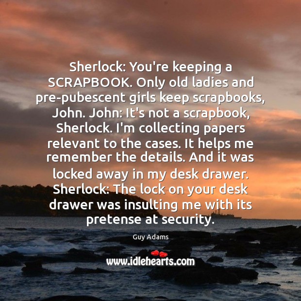 Sherlock: You’re keeping a SCRAPBOOK. Only old ladies and pre-pubescent girls keep 