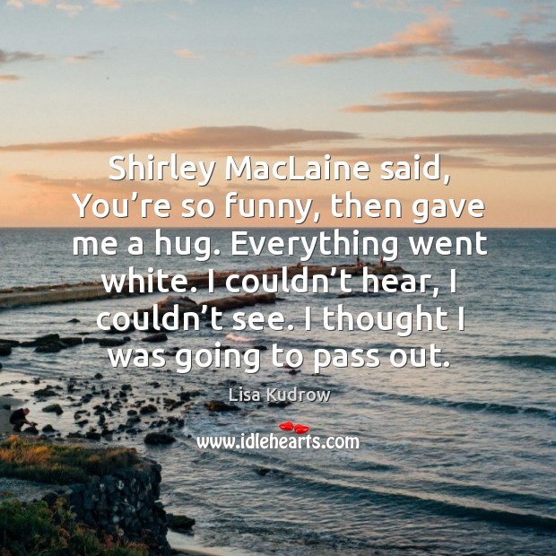 Shirley maclaine said, you’re so funny, then gave me a hug. Everything went white. Lisa Kudrow Picture Quote