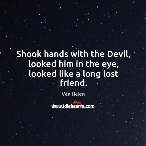 Shook hands with the devil, looked him in the eye, looked like a long lost friend. Image