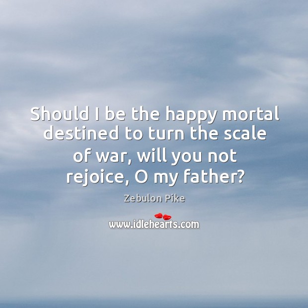 Should I be the happy mortal destined to turn the scale of war, will you not rejoice, o my father? Zebulon Pike Picture Quote